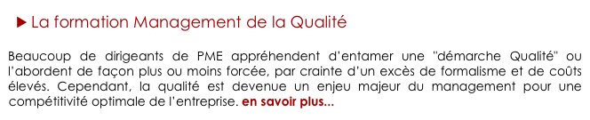► La formation Management de la Qualité

Beaucoup de dirigeants de PME appréhendent d’entamer une "démarche Qualité" ou l’abordent de façon plus ou moins forcée, par crainte d’un excès de formalisme et de coûts élevés. Cependant, la qualité est devenue un enjeu majeur du management pour une compétitivité optimale de l’entreprise. en savoir plus...
